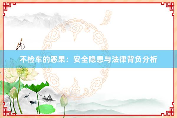 不检车的恶果：安全隐患与法律背负分析